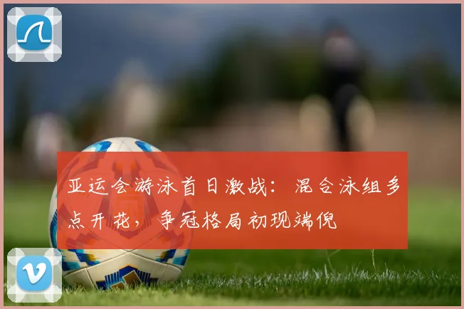 亚运会游泳首日激战：混合泳组多点开花，争冠格局初现端倪