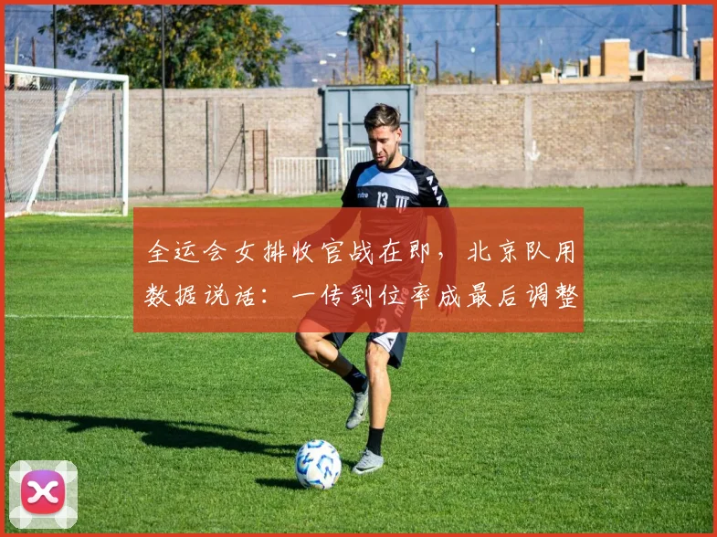 全运会女排收官战在即，北京队用数据说话：一传到位率成最后调整关键