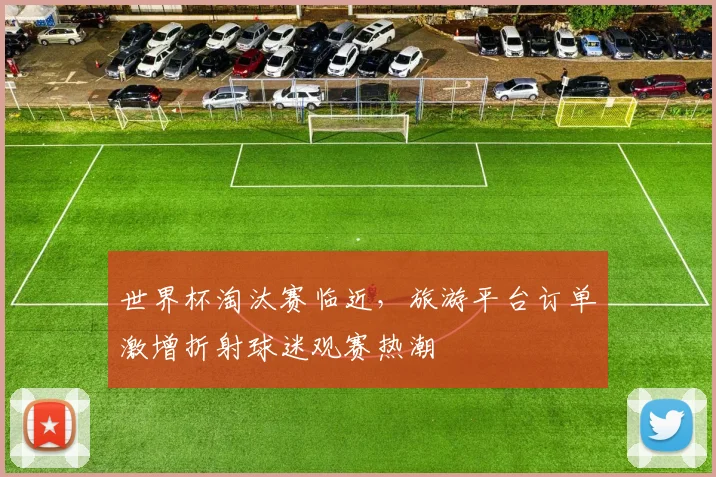世界杯淘汰赛临近，旅游平台订单激增折射球迷观赛热潮