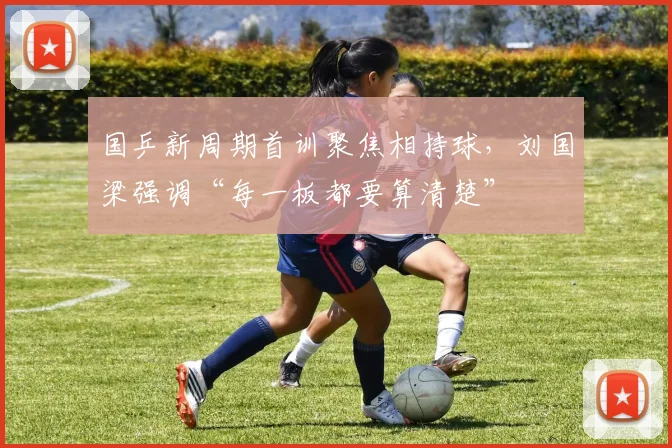 国乒新周期首训聚焦相持球，刘国梁强调“每一板都要算清楚”