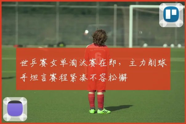 世乒赛女单淘汰赛在即，主力削球手坦言赛程紧凑不容松懈