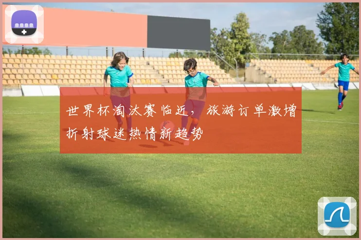 世界杯淘汰赛临近，旅游订单激增折射球迷热情新趋势