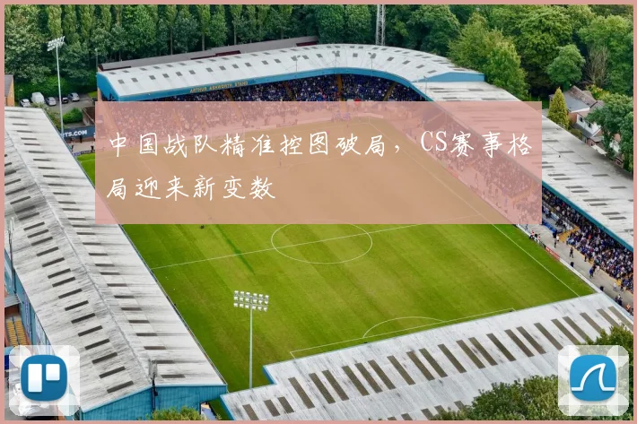 中国战队精准控图破局，CS赛事格局迎来新变数