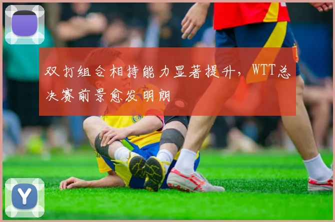 双打组合相持能力显著提升，WTT总决赛前景愈发明朗