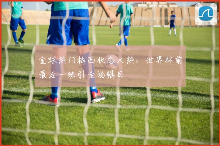 金球热门梅西状态火热，世界杯前最后一练引全场瞩目