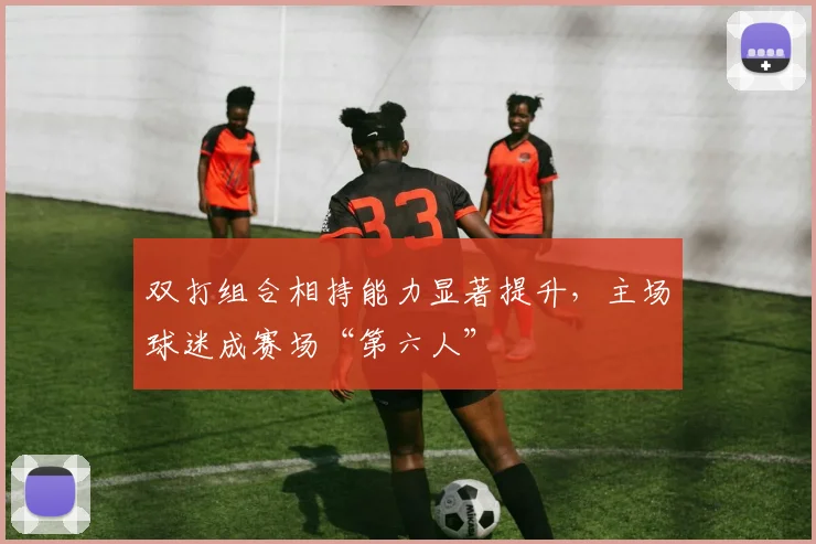 双打组合相持能力显著提升，主场球迷成赛场“第六人”