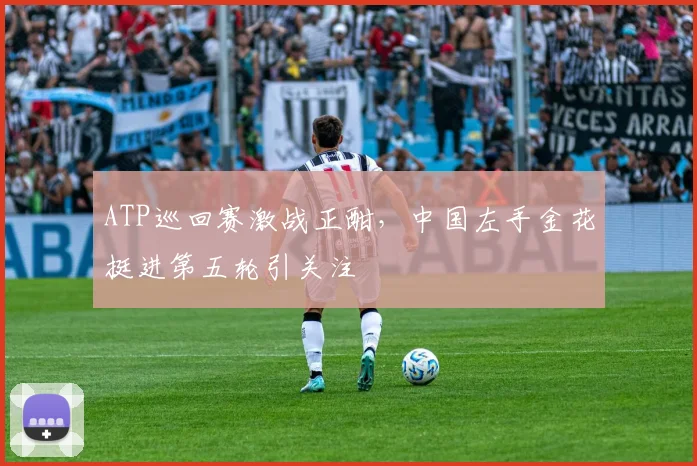 ATP巡回赛激战正酣，中国左手金花挺进第五轮引关注