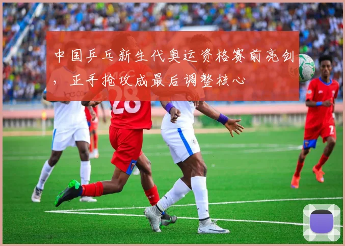 中国乒乓新生代奥运资格赛前亮剑，正手抢攻成最后调整核心