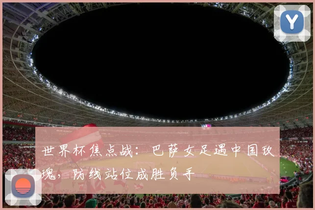 世界杯焦点战：巴萨女足遇中国玫瑰，防线站位成胜负手