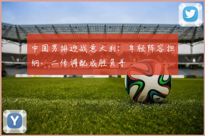 中国男排迎战意大利：年轻阵容担纲，二传调配成胜负手