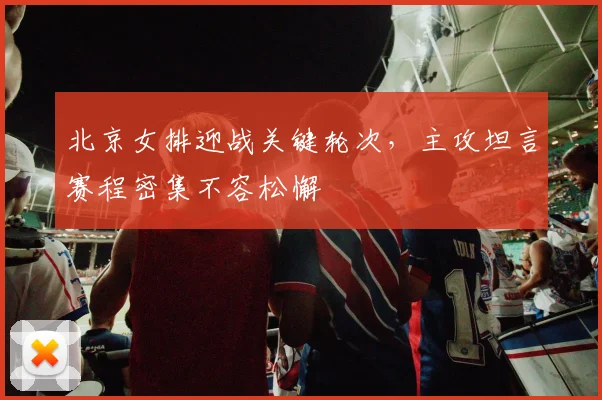 北京女排迎战关键轮次，主攻坦言赛程密集不容松懈