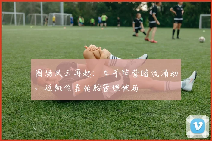 围场风云再起：车手阵营暗流涌动，迈凯伦靠轮胎管理破局