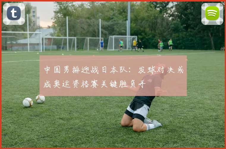 中国男排迎战日本队：发球对决或成奥运资格赛关键胜负手