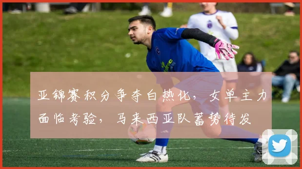 亚锦赛积分争夺白热化，女单主力面临考验，马来西亚队蓄势待发