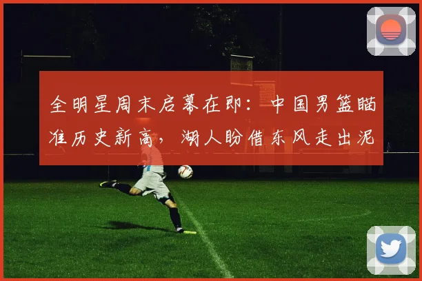 全明星周末启幕在即：中国男篮瞄准历史新高，湖人盼借东风走出泥潭