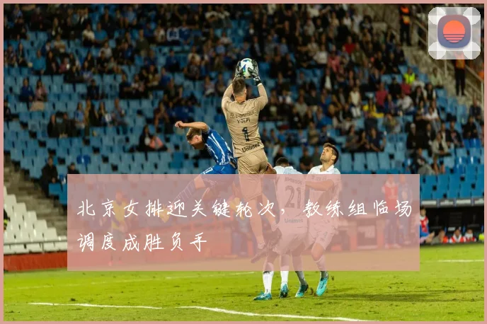 北京女排迎关键轮次，教练组临场调度成胜负手
