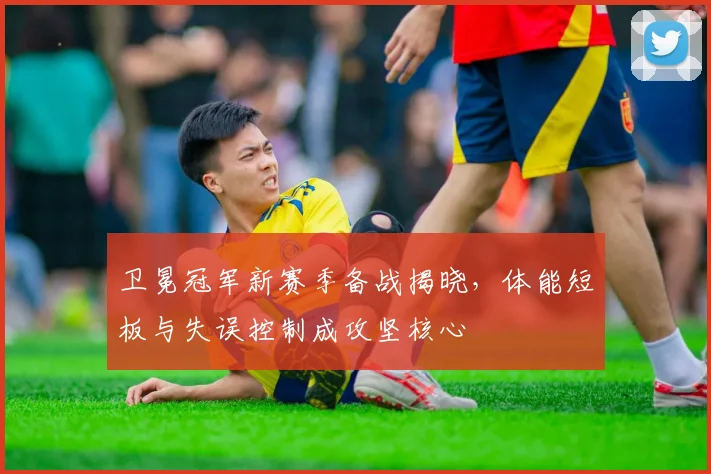 卫冕冠军新赛季备战揭晓，体能短板与失误控制成攻坚核心