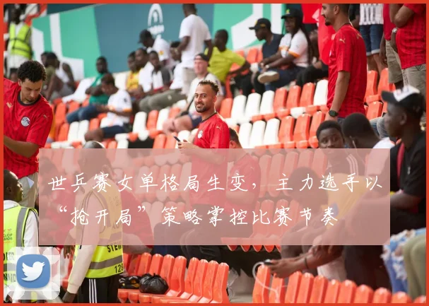 世乒赛女单格局生变，主力选手以“抢开局”策略掌控比赛节奏