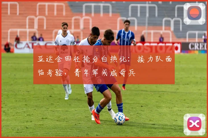 亚运会田径抢分白热化：接力队面临考验，青年军或成奇兵