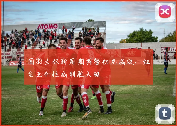 国羽女双新周期调整初见成效，组合互补性成制胜关键