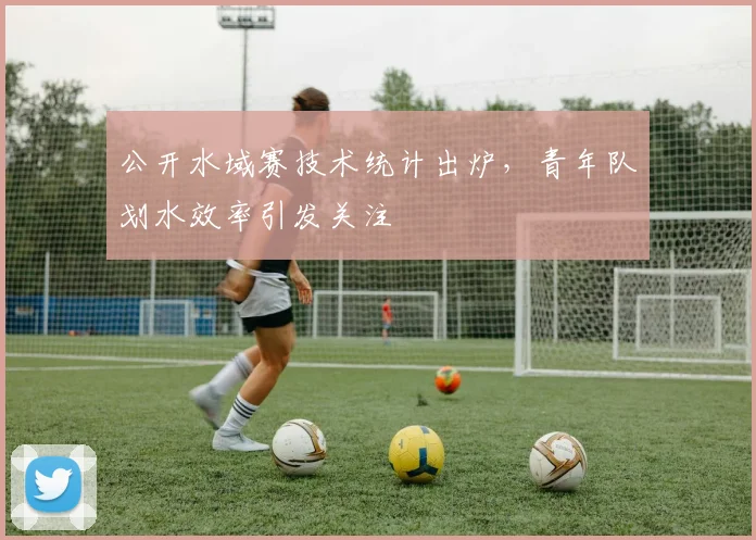 公开水域赛技术统计出炉，青年队划水效率引发关注