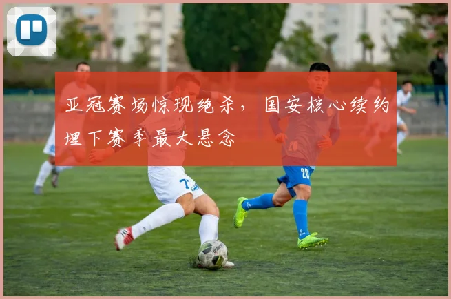 亚冠赛场惊现绝杀，国安核心续约埋下赛季最大悬念