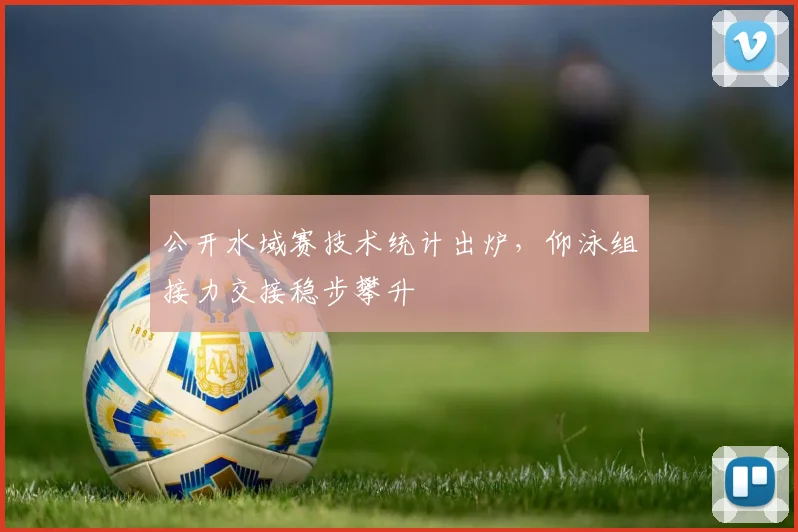 公开水域赛技术统计出炉，仰泳组接力交接稳步攀升