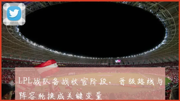 LPL战队备战收官阶段，晋级路线与阵容轮换成关键变量