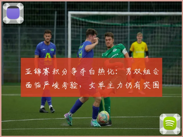 亚锦赛积分争夺白热化：男双组合面临严峻考验，女单主力仍有突围机会