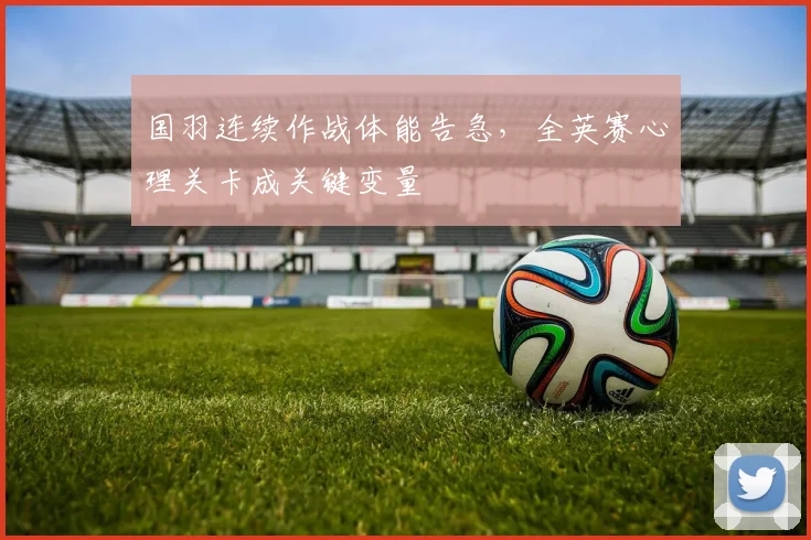 国羽连续作战体能告急，全英赛心理关卡成关键变量