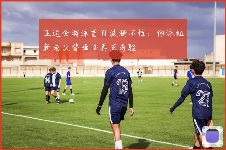 亚运会游泳首日波澜不惊，仰泳组新老交替面临真正考验