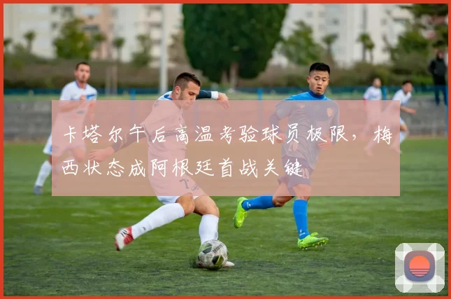 卡塔尔午后高温考验球员极限，梅西状态成阿根廷首战关键