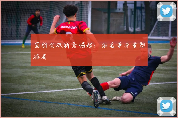 国羽女双新秀崛起，排名争夺重塑格局