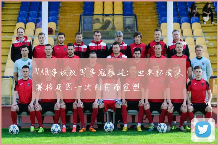 VAR争议改写争冠轨迹：世界杯淘汰赛格局因一次判罚而重塑