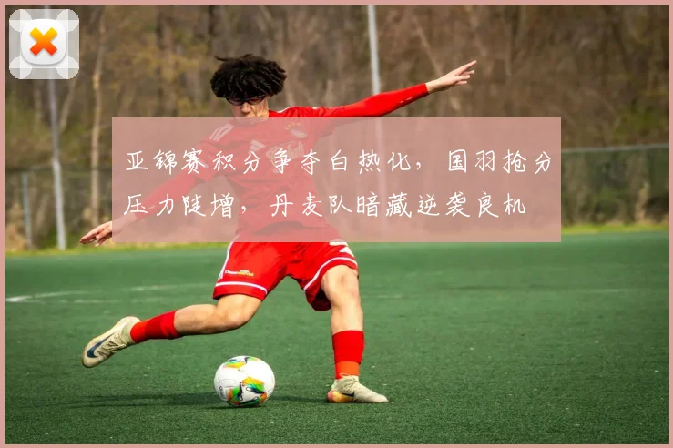亚锦赛积分争夺白热化，国羽抢分压力陡增，丹麦队暗藏逆袭良机