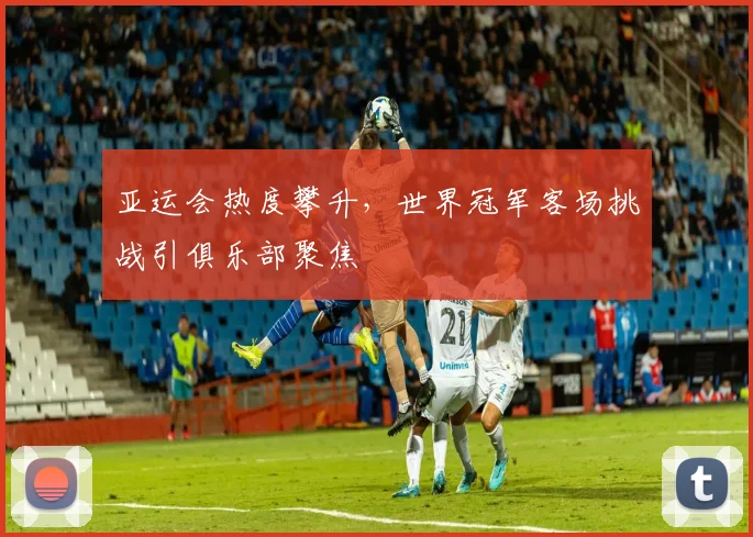 亚运会热度攀升，世界冠军客场挑战引俱乐部聚焦