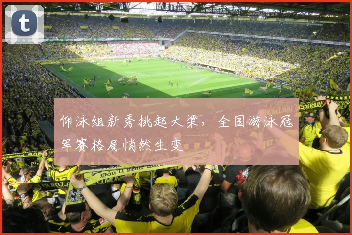 仰泳组新秀挑起大梁，全国游泳冠军赛格局悄然生变