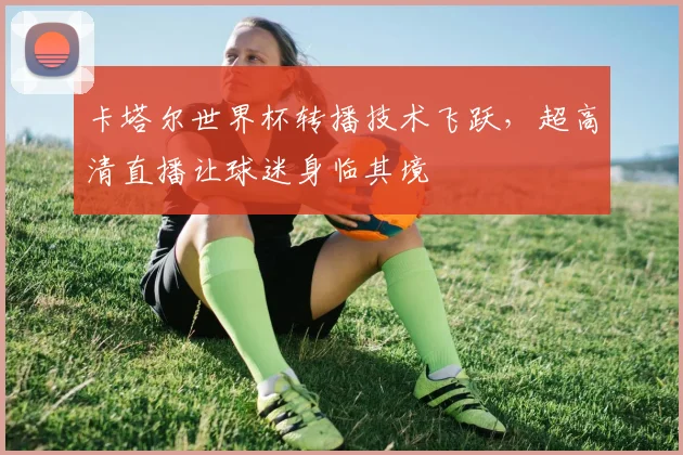 卡塔尔世界杯转播技术飞跃，超高清直播让球迷身临其境