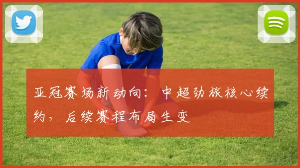 亚冠赛场新动向：中超劲旅核心续约，后续赛程布局生变