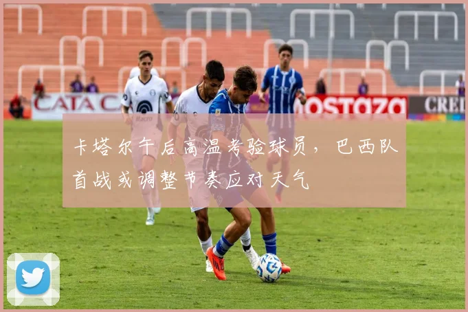 卡塔尔午后高温考验球员，巴西队首战或调整节奏应对天气