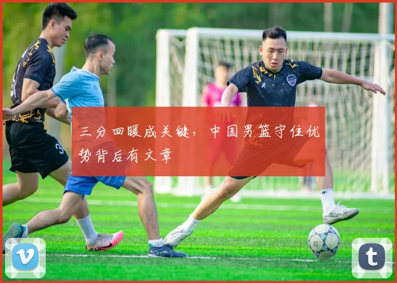 三分回暖成关键，中国男篮守住优势背后有文章