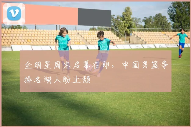 全明星周末启幕在即，中国男篮争排名湖人盼止颓