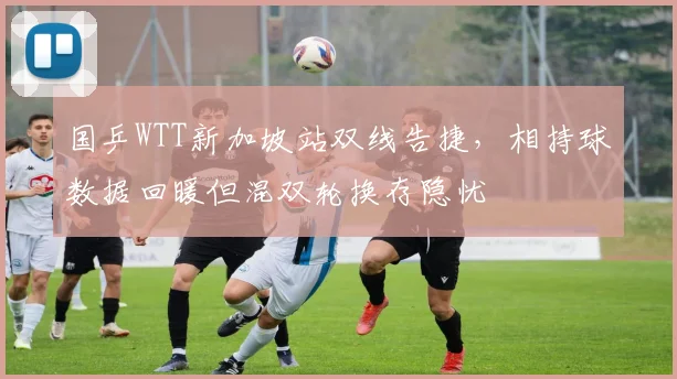 国乒WTT新加坡站双线告捷，相持球数据回暖但混双轮换存隐忧