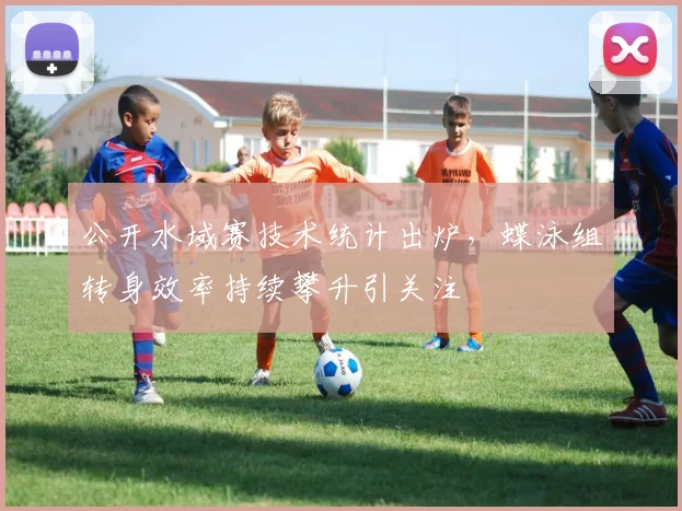 公开水域赛技术统计出炉，蝶泳组转身效率持续攀升引关注
