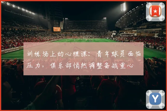 训练场上的心理课：青年球员面临压力，俱乐部悄然调整备战重心