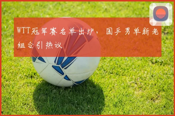 WTT冠军赛名单出炉，国乒男单新老组合引热议