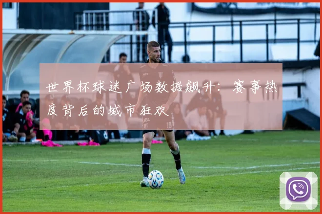 世界杯球迷广场数据飙升：赛事热度背后的城市狂欢