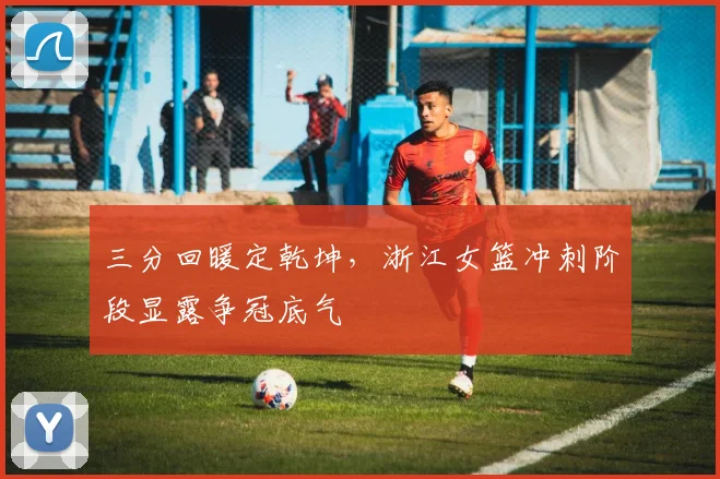 三分回暖定乾坤，浙江女篮冲刺阶段显露争冠底气