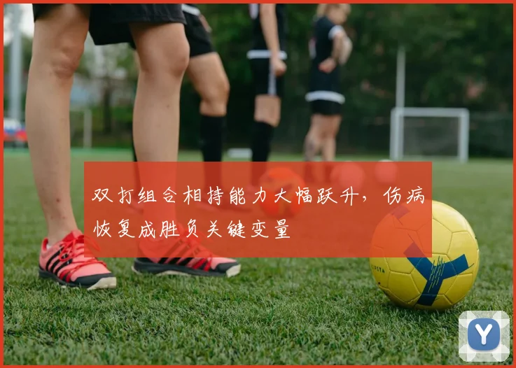 双打组合相持能力大幅跃升，伤病恢复成胜负关键变量