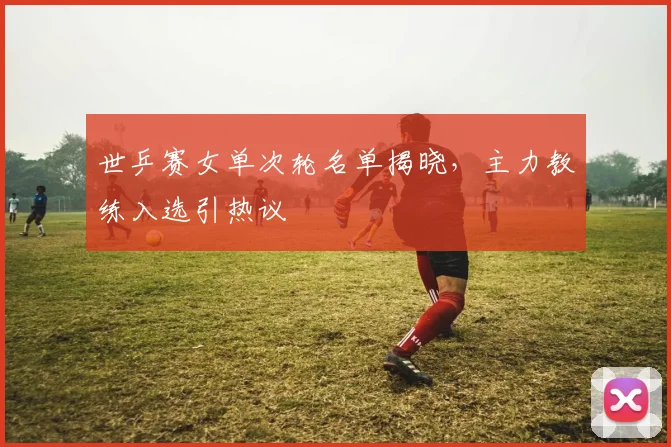 世乒赛女单次轮名单揭晓，主力教练入选引热议